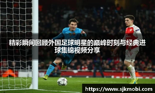 精彩瞬间回顾外国足球明星的巅峰时刻与经典进球集锦视频分享